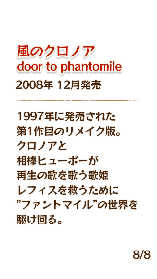 風のクロノア door to phantomile 2008年12月発売 1997年に発売された第1作目のリメイク版。クロノアと相棒ヒューポーが再生の歌を歌う歌姫レフィスを救うために”ファントマイル”の世界を駆け回る。